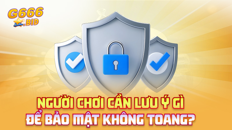 Người chơi cần lưu ý gì để bảo mật không toang?